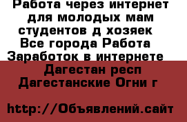 Работа через интернет для молодых мам,студентов,д/хозяек - Все города Работа » Заработок в интернете   . Дагестан респ.,Дагестанские Огни г.